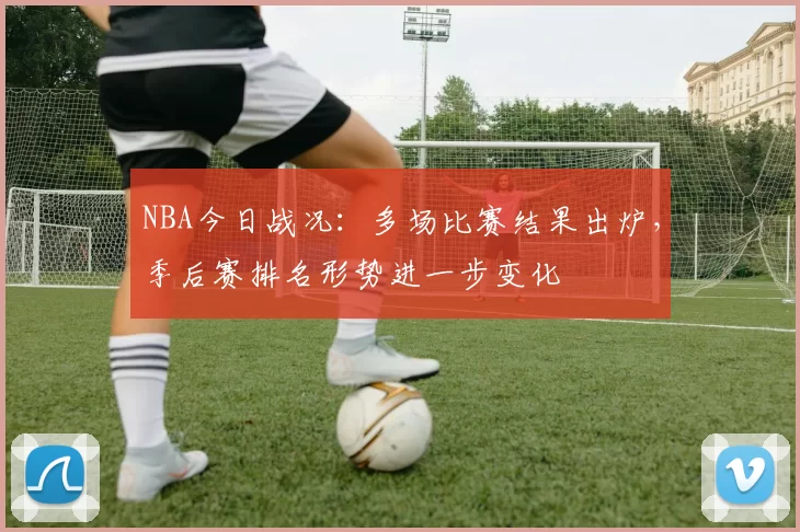 NBA今日战况：多场比赛结果出炉，季后赛排名形势进一步变化