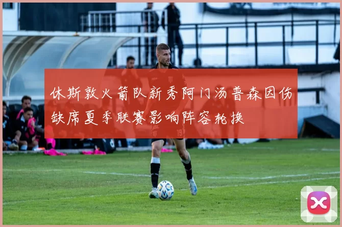 休斯敦火箭队新秀阿门汤普森因伤缺席夏季联赛影响阵容轮换