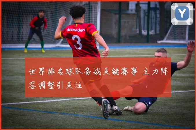世界排名球队备战关键赛事 主力阵容调整引关注