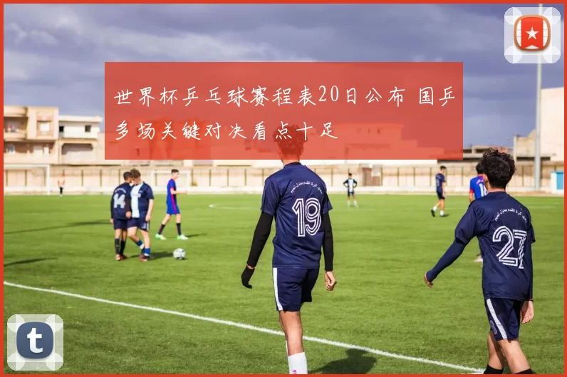 世界杯乒乓球赛程表20日公布 国乒多场关键对决看点十足