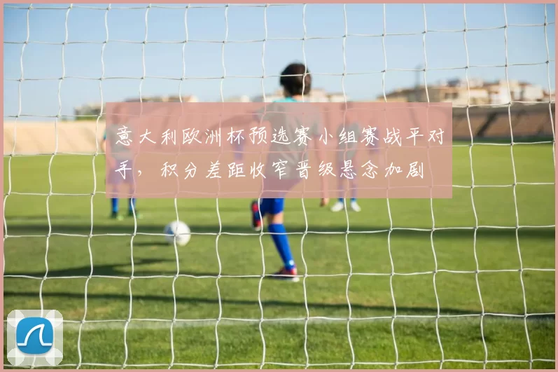意大利欧洲杯预选赛小组赛战平对手，积分差距收窄晋级悬念加剧