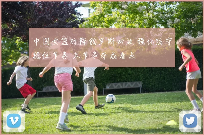 中国女篮对阵俄罗斯回放 强化防守稳住节奏 末节争夺成看点