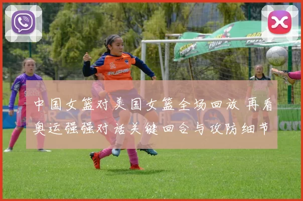 中国女篮对美国女篮全场回放 再看奥运强强对话关键回合与攻防细节