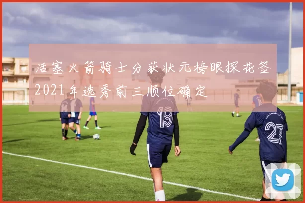 活塞火箭骑士分获状元榜眼探花签2021年选秀前三顺位确定