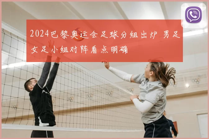 2024巴黎奥运会足球分组出炉 男足女足小组对阵看点明确