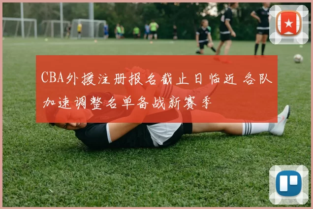 CBA外援注册报名截止日临近 各队加速调整名单备战新赛季