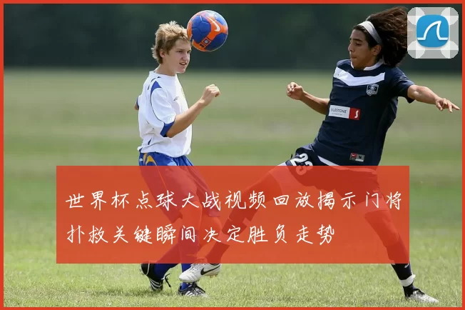 世界杯点球大战视频回放揭示门将扑救关键瞬间决定胜负走势