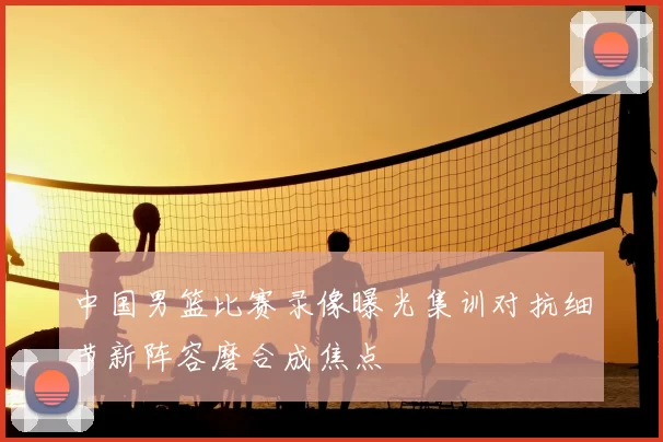 中国男篮比赛录像曝光集训对抗细节新阵容磨合成焦点