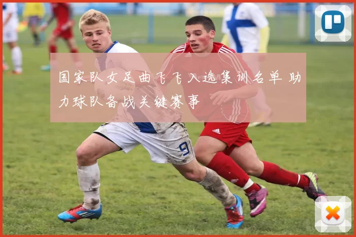 国家队女足曲飞飞入选集训名单 助力球队备战关键赛事