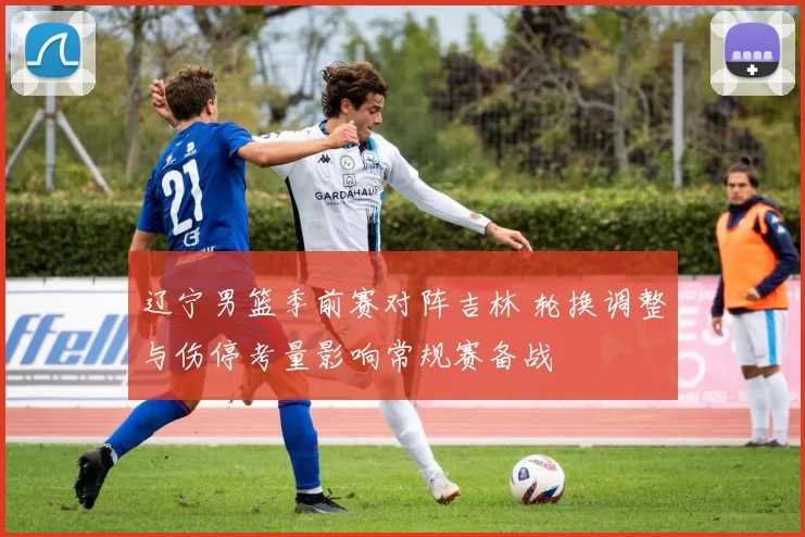 辽宁男篮季前赛对阵吉林 轮换调整与伤停考量影响常规赛备战