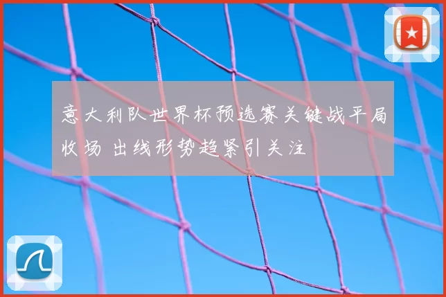 意大利队世界杯预选赛关键战平局收场 出线形势趋紧引关注