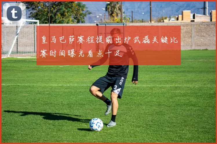 皇马巴萨赛程提前出炉武磊关键比赛时间曝光看点十足