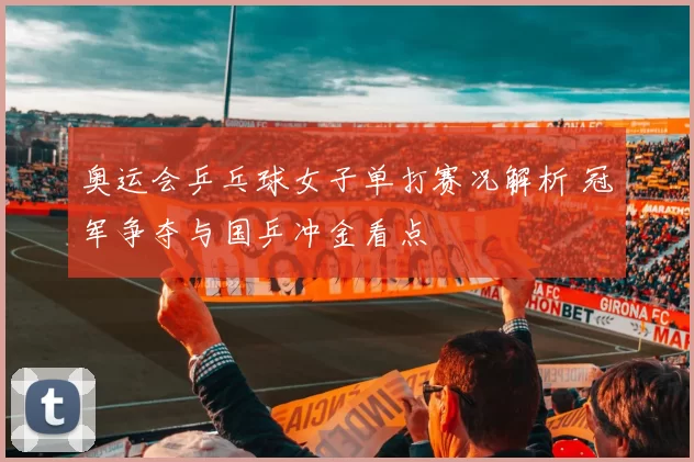 奥运会乒乓球女子单打赛况解析 冠军争夺与国乒冲金看点