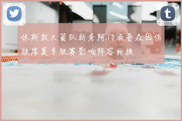 休斯敦火箭队新秀阿门汤普森因伤缺席夏季联赛影响阵容轮换