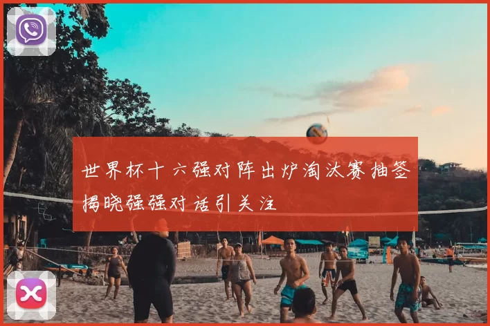 世界杯十六强对阵出炉淘汰赛抽签揭晓强强对话引关注