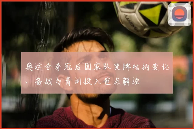 奥运会夺冠后国家队奖牌结构变化、备战与青训投入重点解读