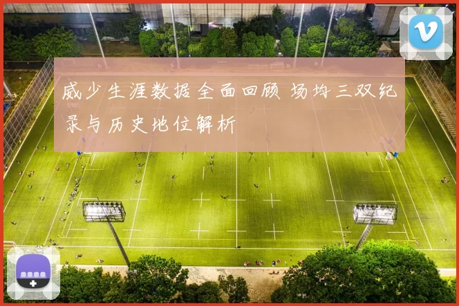 威少生涯数据全面回顾 场均三双纪录与历史地位解析