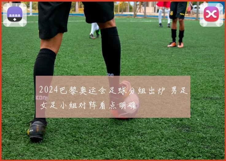 2024巴黎奥运会足球分组出炉 男足女足小组对阵看点明确