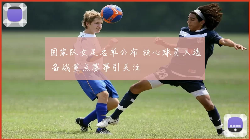 国家队女足名单公布 核心球员入选 备战重点赛事引关注
