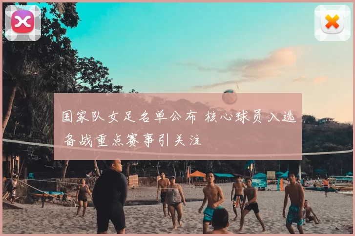 国家队女足名单公布 核心球员入选 备战重点赛事引关注