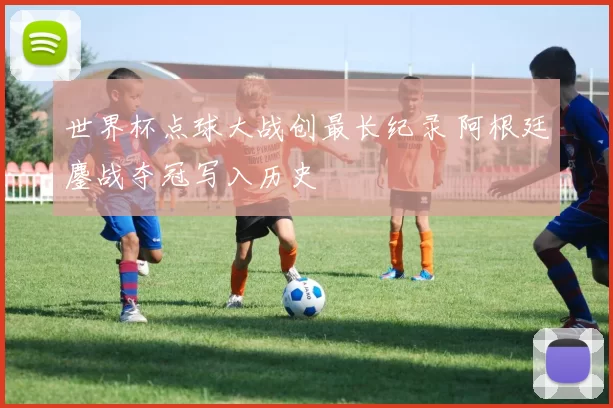 世界杯点球大战创最长纪录 阿根廷鏖战夺冠写入历史