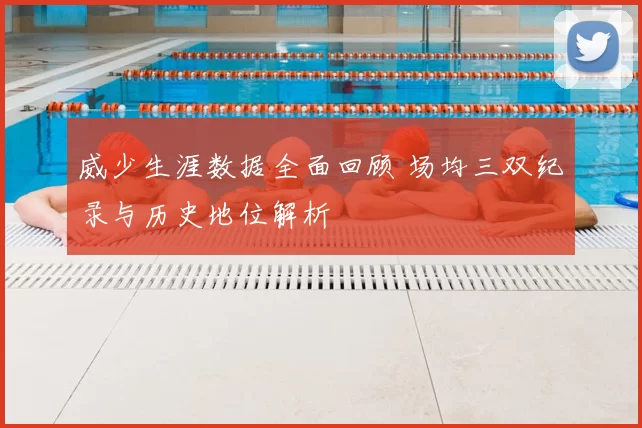 威少生涯数据全面回顾 场均三双纪录与历史地位解析