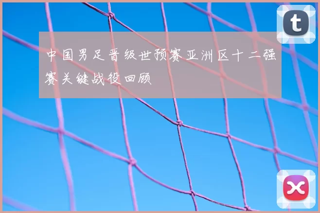 中国男足晋级世预赛亚洲区十二强赛关键战役回顾