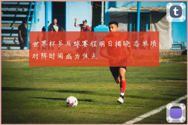 世界杯乒乓球赛程明日揭晓 各单项对阵时间成为焦点