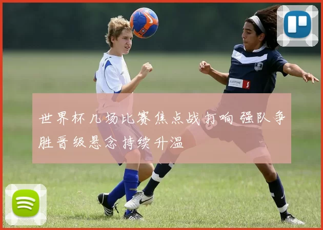 世界杯几场比赛焦点战打响 强队争胜晋级悬念持续升温