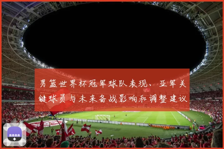 男篮世界杯冠军球队表现、亚军关键球员与未来备战影响和调整建议