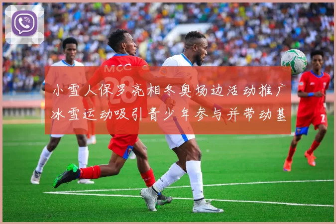 小雪人保罗亮相冬奥场边活动推广冰雪运动吸引青少年参与并带动基层训练