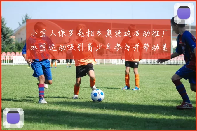小雪人保罗亮相冬奥场边活动推广冰雪运动吸引青少年参与并带动基层训练