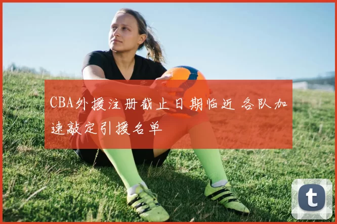 CBA外援注册截止日期临近 各队加速敲定引援名单