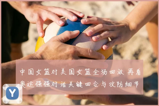 中国女篮对美国女篮全场回放 再看奥运强强对话关键回合与攻防细节