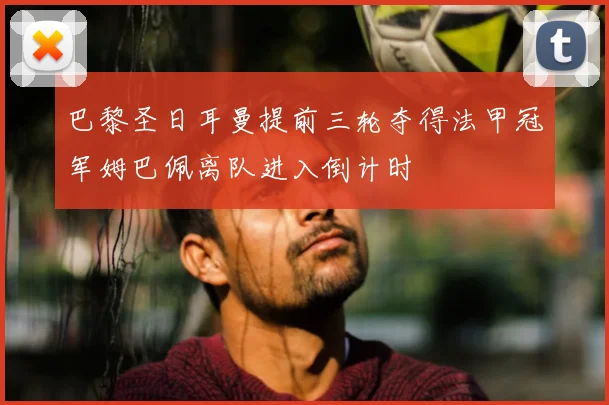 巴黎圣日耳曼提前三轮夺得法甲冠军姆巴佩离队进入倒计时