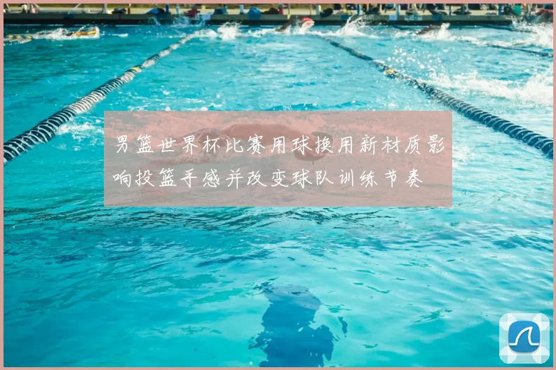 男篮世界杯比赛用球换用新材质影响投篮手感并改变球队训练节奏