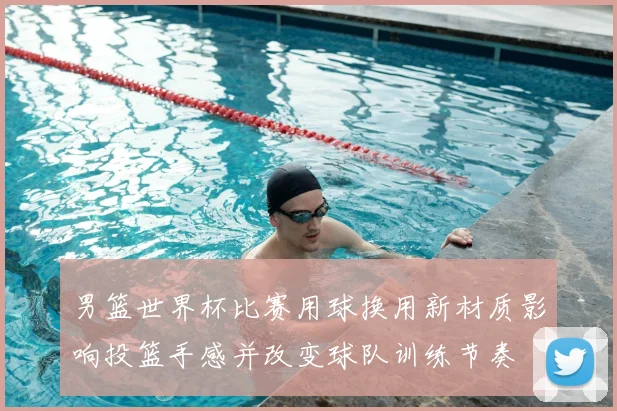 男篮世界杯比赛用球换用新材质影响投篮手感并改变球队训练节奏