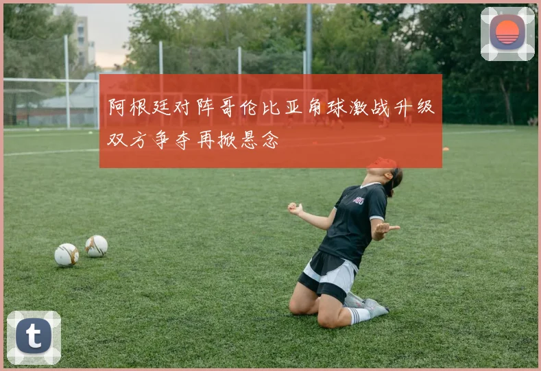 阿根廷对阵哥伦比亚角球激战升级双方争夺再掀悬念