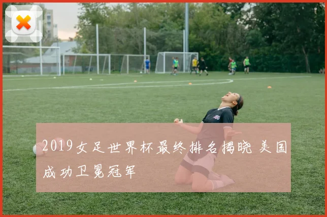 2019女足世界杯最终排名揭晓 美国成功卫冕冠军