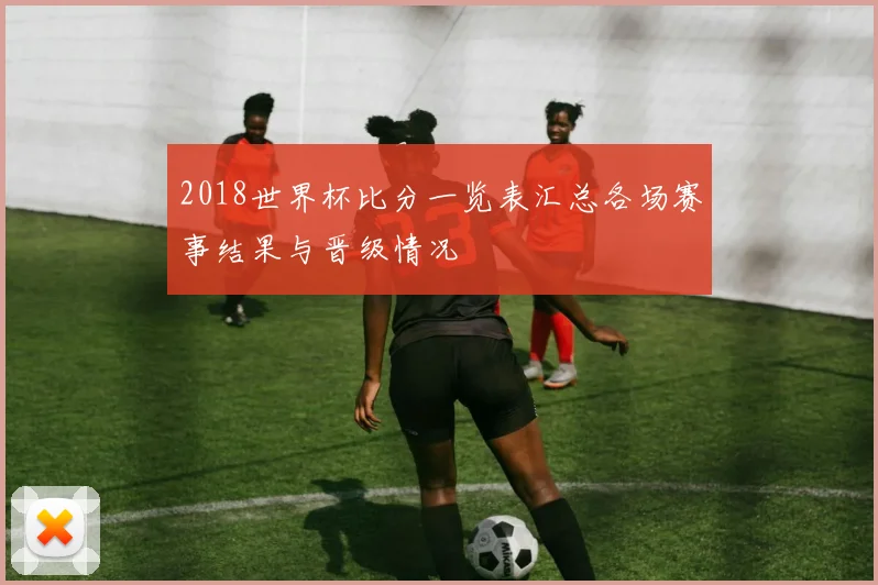 2018世界杯比分一览表汇总各场赛事结果与晋级情况