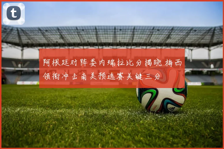 阿根廷对阵委内瑞拉比分揭晓 梅西领衔冲击南美预选赛关键三分