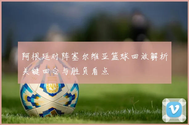 阿根廷对阵塞尔维亚篮球回放解析关键回合与胜负看点