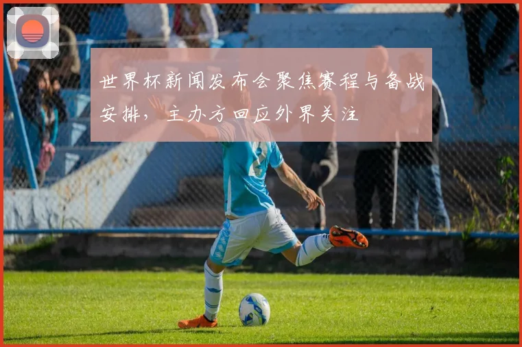 世界杯新闻发布会聚焦赛程与备战安排，主办方回应外界关注
