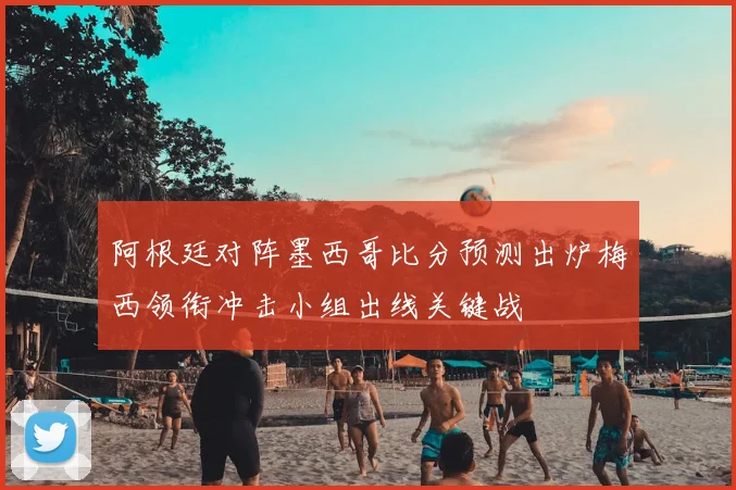 阿根廷对阵墨西哥比分预测出炉梅西领衔冲击小组出线关键战