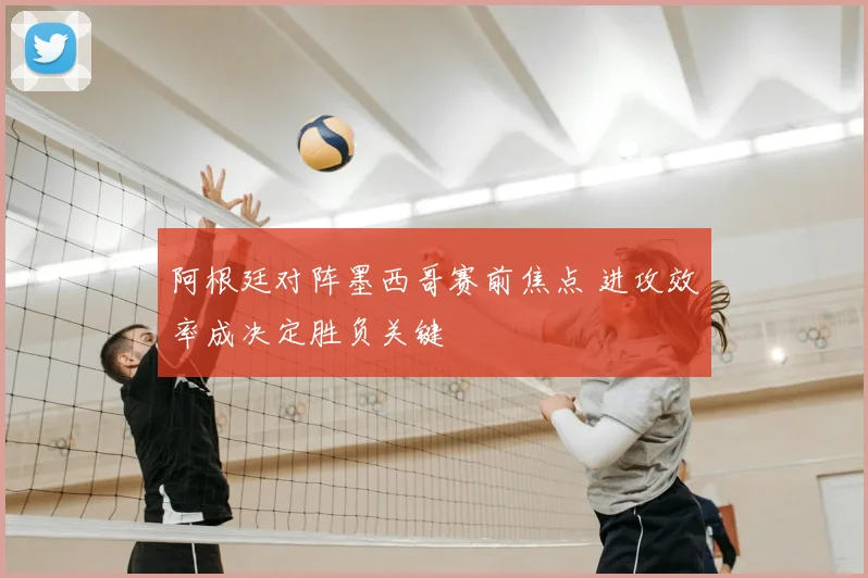 阿根廷对阵墨西哥赛前焦点 进攻效率成决定胜负关键